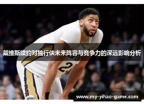 戴维斯续约对独行侠未来阵容与竞争力的深远影响分析