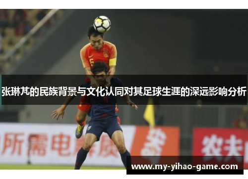 张琳芃的民族背景与文化认同对其足球生涯的深远影响分析