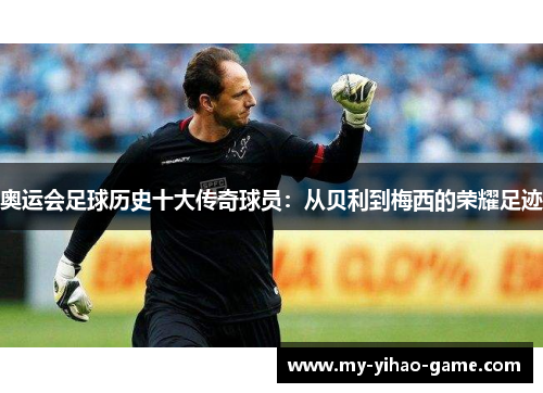 奥运会足球历史十大传奇球员：从贝利到梅西的荣耀足迹