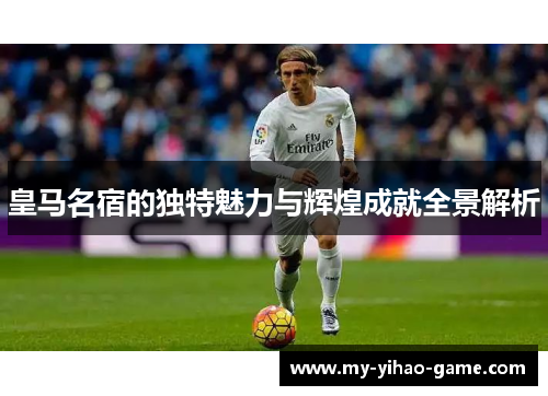 皇马名宿的独特魅力与辉煌成就全景解析