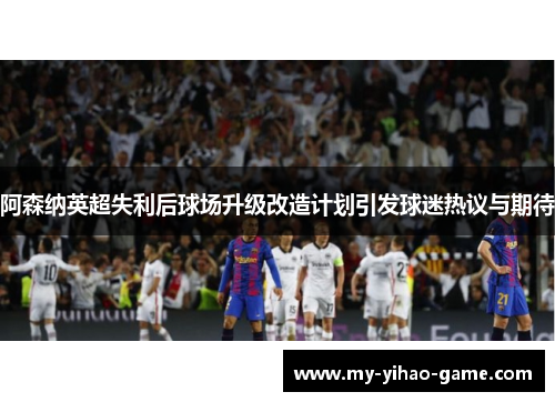 阿森纳英超失利后球场升级改造计划引发球迷热议与期待