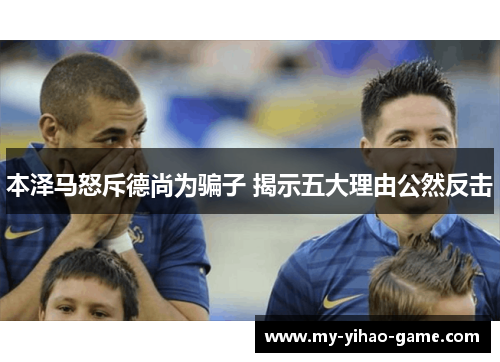 本泽马怒斥德尚为骗子 揭示五大理由公然反击 本泽马怒斥德尚为骗子 揭示五大理由公然反击