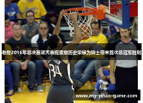 老詹2016年总决赛逆天表现重塑历史荣耀为骑士带来首次总冠军胜利