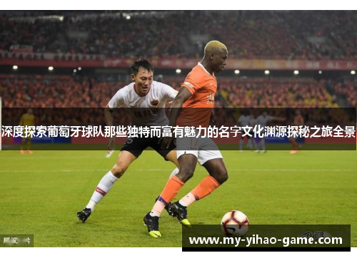 深度探索葡萄牙球队那些独特而富有魅力的名字文化渊源探秘之旅全景 深度探索葡萄牙球队那些独特而富有魅力的名字文化渊源探秘之旅全景